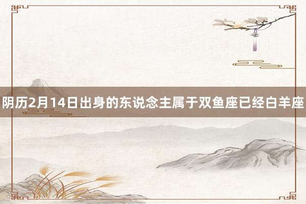 阴历2月14日出身的东说念主属于双鱼座已经白羊座