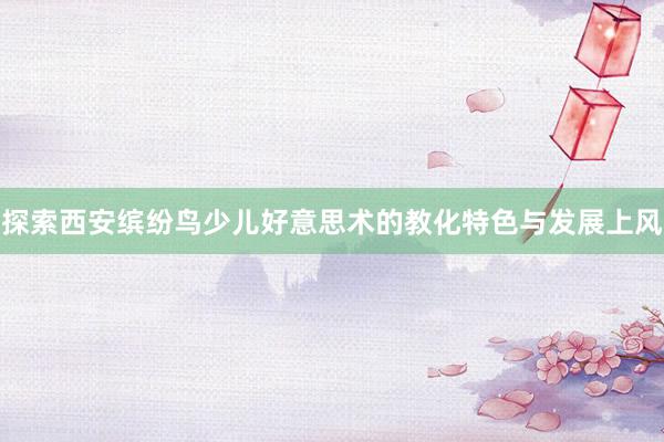 探索西安缤纷鸟少儿好意思术的教化特色与发展上风