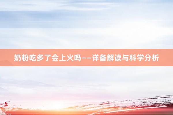 奶粉吃多了会上火吗——详备解读与科学分析