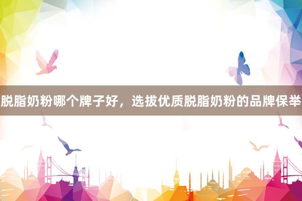 脱脂奶粉哪个牌子好，选拔优质脱脂奶粉的品牌保举