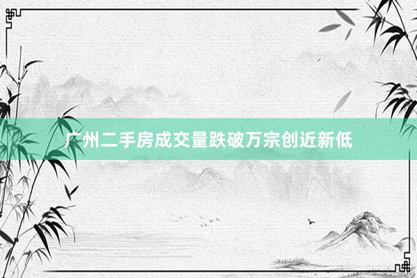 广州二手房成交量跌破万宗创近新低
