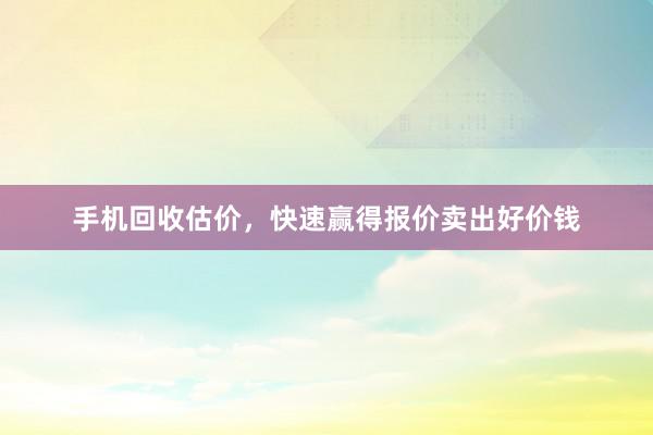 手机回收估价，快速赢得报价卖出好价钱