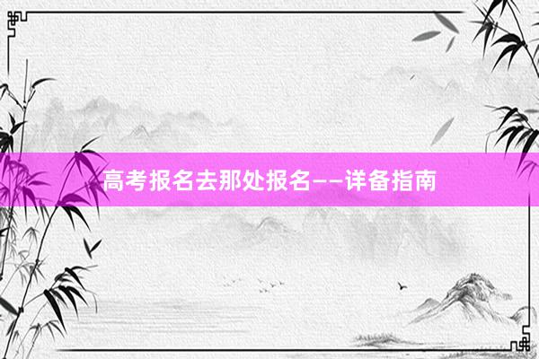 高考报名去那处报名——详备指南